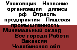 Упаковщик › Название организации ­ диписи.рф › Отрасль предприятия ­ Пищевая промышленность › Минимальный оклад ­ 17 000 - Все города Работа » Вакансии   . Челябинская обл.,Озерск г.